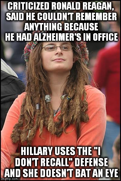 Hillary told the FBI "I don't recall" 40 times! | CRITICIZED RONALD REAGAN, SAID HE COULDN'T REMEMBER ANYTHING BECAUSE HE HAD ALZHEIMER'S IN OFFICE; HILLARY USES THE "I DON'T RECALL" DEFENSE AND SHE DOESN'T BAT AN EYE | image tagged in memes,college liberal,hillary clinton | made w/ Imgflip meme maker