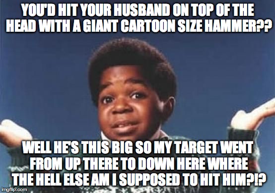 Gary Coleman | YOU'D HIT YOUR HUSBAND ON TOP OF THE HEAD WITH A GIANT CARTOON SIZE HAMMER?? WELL HE'S THIS BIG SO MY TARGET WENT FROM UP THERE TO DOWN HERE WHERE THE HELL ELSE AM I SUPPOSED TO HIT HIM?!? | image tagged in gary coleman | made w/ Imgflip meme maker