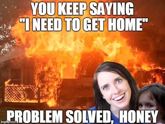 Now you can stay at my place FOREVER!! | YOU KEEP SAYING "I NEED TO GET HOME"; PROBLEM SOLVED,  HONEY | image tagged in overly attached girlfriend with disaster girl | made w/ Imgflip meme maker
