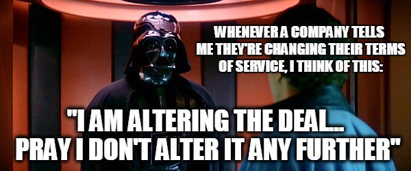 Dear valued customer... | WHENEVER A COMPANY TELLS ME THEY'RE CHANGING THEIR TERMS OF SERVICE, I THINK OF THIS:; "I AM ALTERING THE DEAL... PRAY I DON'T ALTER IT ANY FURTHER" | image tagged in terms of service,darth vader,star wars,empire,funny,deal | made w/ Imgflip meme maker