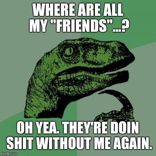 Philosoraptor | WHERE ARE ALL MY "FRIENDS"...? OH YEA. THEY'RE DOIN SHIT WITHOUT ME AGAIN. | image tagged in memes,philosoraptor | made w/ Imgflip meme maker