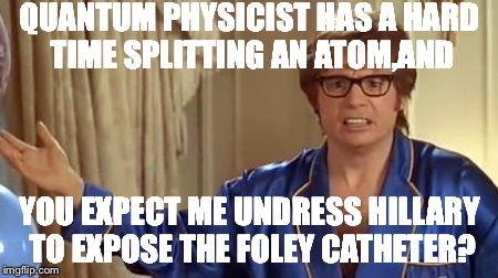 Austin Powers Honestly Meme | QUANTUM PHYSICIST HAS A HARD TIME SPLITTING AN ATOM,AND; YOU EXPECT ME UNDRESS HILLARY TO EXPOSE THE FOLEY CATHETER? | image tagged in memes,austin powers honestly | made w/ Imgflip meme maker