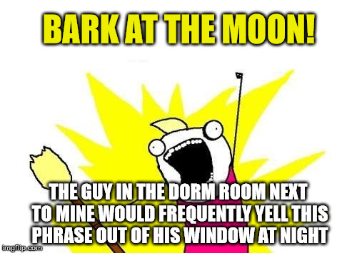 X All The Y Meme | BARK AT THE MOON! THE GUY IN THE DORM ROOM NEXT TO MINE WOULD FREQUENTLY YELL THIS PHRASE OUT OF HIS WINDOW AT NIGHT | image tagged in memes,x all the y | made w/ Imgflip meme maker