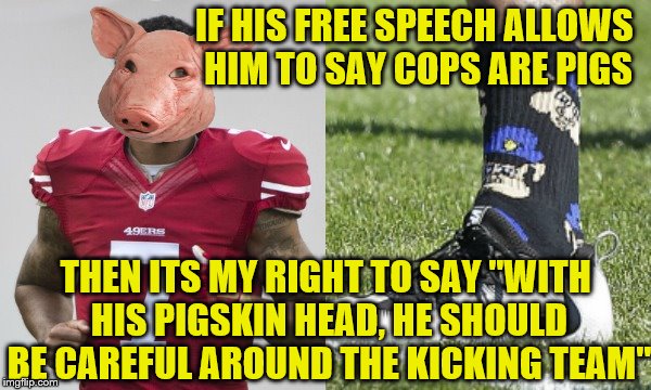 I'm pretty sure he's okay with them when they escort his stupid ass into the stadium.  | IF HIS FREE SPEECH ALLOWS HIM TO SAY COPS ARE PIGS; THEN ITS MY RIGHT TO SAY "WITH HIS PIGSKIN HEAD, HE SHOULD BE CAREFUL AROUND THE KICKING TEAM" | image tagged in memes,colin kaepernick,pig | made w/ Imgflip meme maker