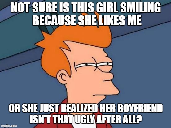 Futurama Fry | NOT SURE IS THIS GIRL SMILING BECAUSE SHE LIKES ME; OR SHE JUST REALIZED HER BOYFRIEND ISN'T THAT UGLY AFTER ALL? | image tagged in memes,futurama fry,boyfriend,ugly | made w/ Imgflip meme maker