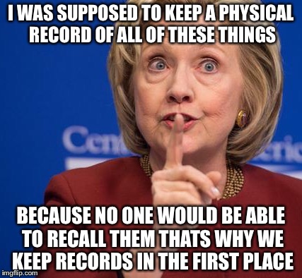 Hillary Shhhh | I WAS SUPPOSED TO KEEP A PHYSICAL RECORD OF ALL OF THESE THINGS BECAUSE NO ONE WOULD BE ABLE TO RECALL THEM THATS WHY WE KEEP RECORDS IN THE | image tagged in hillary shhhh | made w/ Imgflip meme maker