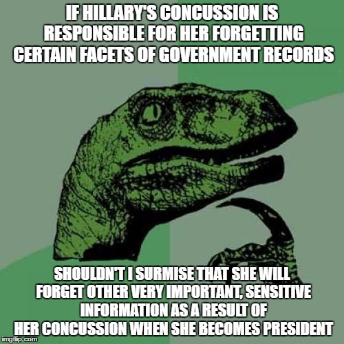 The Effect of Concussions are Lingering, so.... | IF HILLARY'S CONCUSSION IS RESPONSIBLE FOR HER FORGETTING CERTAIN FACETS OF GOVERNMENT RECORDS; SHOULDN'T I SURMISE THAT SHE WILL FORGET OTHER VERY IMPORTANT, SENSITIVE INFORMATION AS A RESULT OF HER CONCUSSION WHEN SHE BECOMES PRESIDENT | image tagged in memes,philosoraptor | made w/ Imgflip meme maker