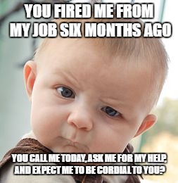 happened yesterday.  I take accountability for what happened and am in a far better place career-wise, but what did you expect? | YOU FIRED ME FROM MY JOB SIX MONTHS AGO; YOU CALL ME TODAY, ASK ME FOR MY HELP, AND EXPECT ME TO BE CORDIAL TO YOU? | image tagged in memes,skeptical baby | made w/ Imgflip meme maker