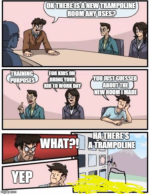 Boardroom Meeting Suggestion Meme | OK THERE IS A NEW TRAMPOLINE ROOM ANY USES? FOR KIDS ON BRING YOUR KID TO WORK DAY; TRAINING PURPOSES; YOU JUST GUESSED ABOUT THE NEW ROOM I MADE; HA THERE'S A TRAMPOLINE; WHAT?! YEP | image tagged in memes,boardroom meeting suggestion | made w/ Imgflip meme maker