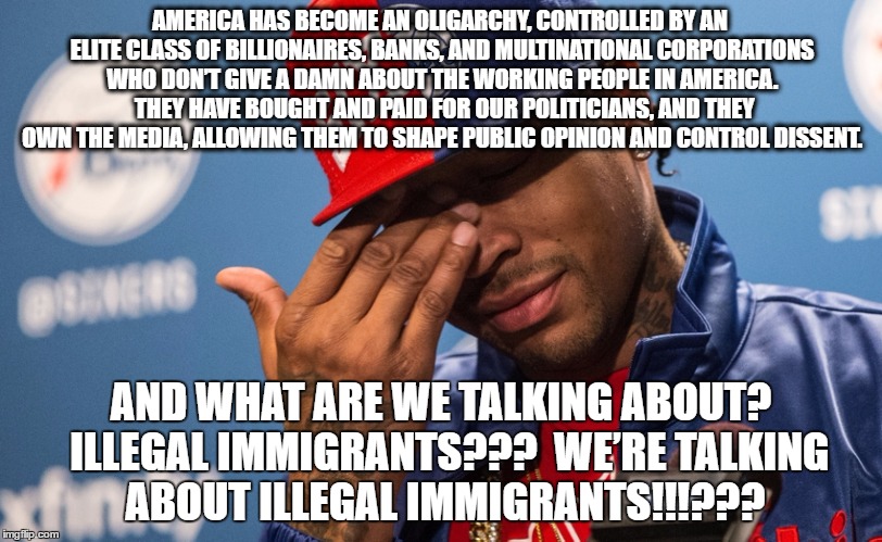 Allen Iverson on Illegal Immigrants | AMERICA HAS BECOME AN OLIGARCHY, CONTROLLED BY AN ELITE CLASS OF BILLIONAIRES, BANKS, AND MULTINATIONAL CORPORATIONS WHO DON’T GIVE A DAMN ABOUT THE WORKING PEOPLE IN AMERICA.  THEY HAVE BOUGHT AND PAID FOR OUR POLITICIANS, AND THEY OWN THE MEDIA, ALLOWING THEM TO SHAPE PUBLIC OPINION AND CONTROL DISSENT. AND WHAT ARE WE TALKING ABOUT?  ILLEGAL IMMIGRANTS???  WE’RE TALKING ABOUT ILLEGAL IMMIGRANTS!!!??? | image tagged in illegal immigration,trump,money in politics,oligarchy,plutocracy | made w/ Imgflip meme maker