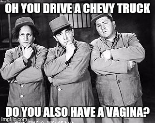 Three Stooges Thinking | OH YOU DRIVE A CHEVY TRUCK; DO YOU ALSO HAVE A VAGINA? | image tagged in three stooges thinking | made w/ Imgflip meme maker
