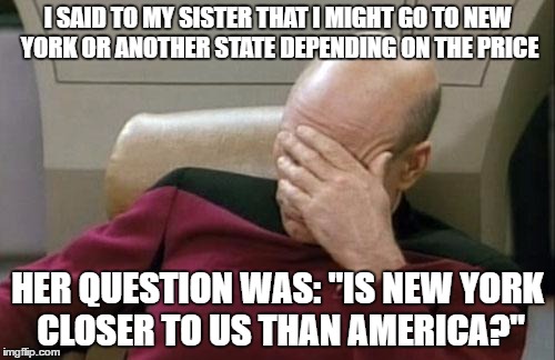 Captain Picard Facepalm | I SAID TO MY SISTER THAT I MIGHT GO TO NEW YORK OR ANOTHER STATE DEPENDING ON THE PRICE; HER QUESTION WAS: "IS NEW YORK CLOSER TO US THAN AMERICA?" | image tagged in memes,captain picard facepalm | made w/ Imgflip meme maker