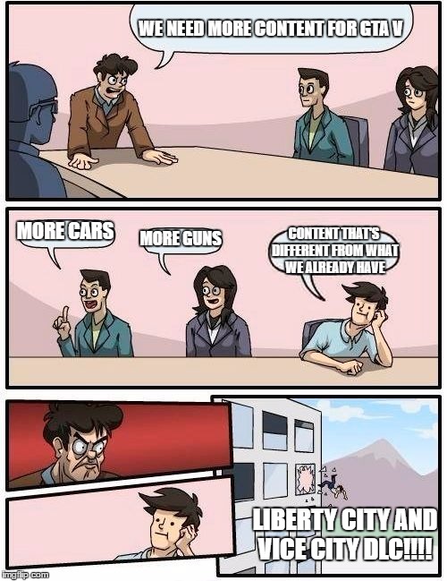 Boardroom Meeting Suggestion | WE NEED MORE CONTENT FOR GTA V; MORE CARS; MORE GUNS; CONTENT THAT'S DIFFERENT FROM WHAT WE ALREADY HAVE; LIBERTY CITY AND VICE CITY DLC!!!! | image tagged in memes,boardroom meeting suggestion | made w/ Imgflip meme maker