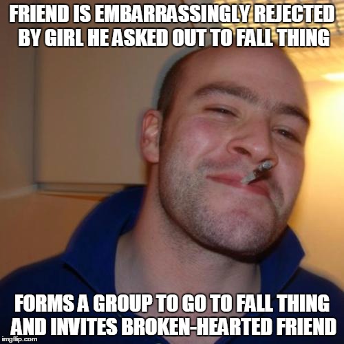 Good Guy Greg | FRIEND IS EMBARRASSINGLY REJECTED BY GIRL HE ASKED OUT TO FALL THING; FORMS A GROUP TO GO TO FALL THING AND INVITES BROKEN-HEARTED FRIEND | image tagged in memes,good guy greg | made w/ Imgflip meme maker