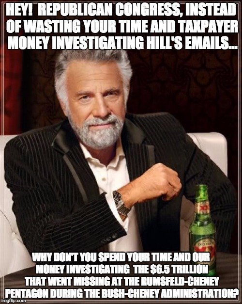 The Most Interesting Man In The World | HEY!  REPUBLICAN CONGRESS, INSTEAD OF WASTING YOUR TIME AND TAXPAYER MONEY INVESTIGATING HILL'S EMAILS... WHY DON'T YOU SPEND YOUR TIME AND OUR MONEY INVESTIGATING  THE $6.5 TRILLION THAT WENT MISSING AT THE RUMSFELD-CHENEY PENTAGON DURING THE BUSH-CHENEY ADMINISTRATION? | image tagged in memes,the most interesting man in the world | made w/ Imgflip meme maker