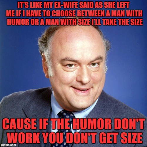 i'll be glad when you're dead you rascal you | IT'S LIKE MY EX-WIFE SAID AS SHE LEFT ME IF I HAVE TO CHOOSE BETWEEN A MAN WITH  HUMOR OR A MAN WITH SIZE I'LL TAKE THE SIZE; CAUSE IF THE HUMOR DON'T WORK YOU DON'T GET SIZE | image tagged in gordon jump | made w/ Imgflip meme maker