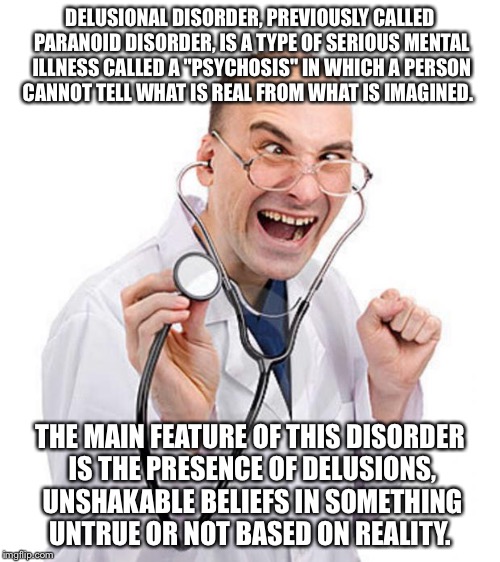 Doctor |  DELUSIONAL DISORDER, PREVIOUSLY CALLED PARANOID DISORDER, IS A TYPE OF SERIOUS MENTAL ILLNESS CALLED A "PSYCHOSIS" IN WHICH A PERSON CANNOT TELL WHAT IS REAL FROM WHAT IS IMAGINED. THE MAIN FEATURE OF THIS DISORDER IS THE PRESENCE OF DELUSIONS, UNSHAKABLE BELIEFS IN SOMETHING UNTRUE OR NOT BASED ON REALITY. | image tagged in doctor,memes | made w/ Imgflip meme maker
