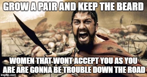 Sparta Leonidas Meme | GROW A PAIR AND KEEP THE BEARD WOMEN THAT WONT ACCEPT YOU AS YOU ARE ARE GONNA BE TROUBLE DOWN THE ROAD | image tagged in memes,sparta leonidas | made w/ Imgflip meme maker