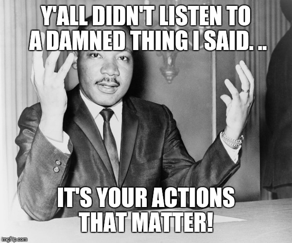 MLK jr. | Y'ALL DIDN'T LISTEN TO A DAMNED THING I SAID. .. IT'S YOUR ACTIONS THAT MATTER! | image tagged in mlk jr | made w/ Imgflip meme maker