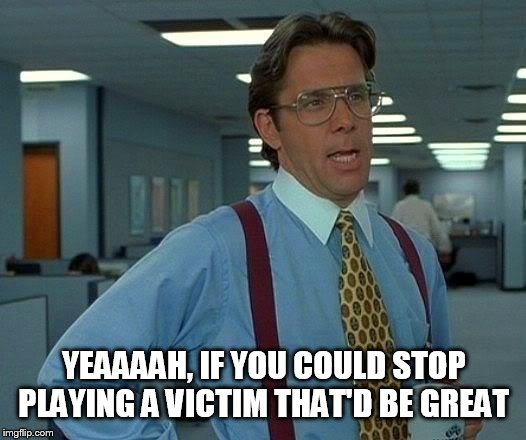 That Would Be Great | YEAAAAH, IF YOU COULD STOP PLAYING A VICTIM THAT'D BE GREAT | image tagged in memes,that would be great | made w/ Imgflip meme maker