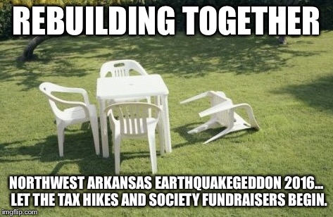 NWA Earthquake 2016  | REBUILDING TOGETHER; NORTHWEST ARKANSAS EARTHQUAKEGEDDON 2016… 
LET THE TAX HIKES AND SOCIETY FUNDRAISERS BEGIN. | image tagged in silly,society,taxes | made w/ Imgflip meme maker