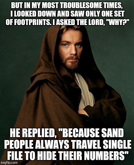 Saw this the other day, made me lul |  BUT IN MY MOST TROUBLESOME TIMES, I LOOKED DOWN AND SAW ONLY ONE SET OF FOOTPRINTS. I ASKED THE LORD, "WHY?"; HE REPLIED, "BECAUSE SAND PEOPLE ALWAYS TRAVEL SINGLE FILE TO HIDE THEIR NUMBERS" | image tagged in jesus obi wan kenobi,star wars,obi wan kenobi,ben kenobi,starwars | made w/ Imgflip meme maker