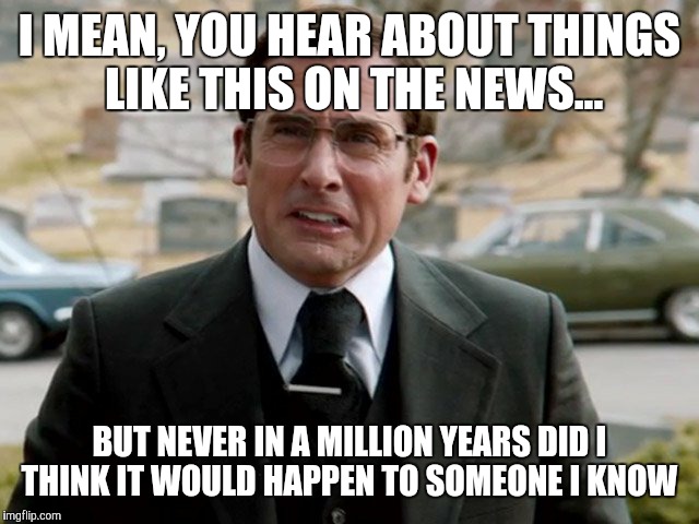 I MEAN, YOU HEAR ABOUT THINGS LIKE THIS ON THE NEWS... BUT NEVER IN A MILLION YEARS DID I THINK IT WOULD HAPPEN TO SOMEONE I KNOW | made w/ Imgflip meme maker