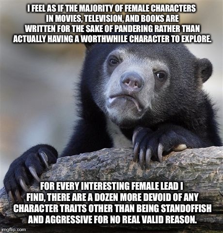 Confession Bear Meme | I FEEL AS IF THE MAJORITY OF FEMALE CHARACTERS IN MOVIES, TELEVISION, AND BOOKS ARE WRITTEN FOR THE SAKE OF PANDERING RATHER THAN ACTUALLY HAVING A WORTHWHILE CHARACTER TO EXPLORE. FOR EVERY INTERESTING FEMALE LEAD I FIND, THERE ARE A DOZEN MORE DEVOID OF ANY CHARACTER TRAITS OTHER THAN BEING STANDOFFISH AND AGGRESSIVE FOR NO REAL VALID REASON. | image tagged in memes,confession bear,AdviceAnimals | made w/ Imgflip meme maker