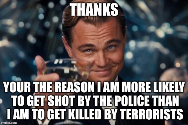 Leonardo Dicaprio Cheers Meme | THANKS YOUR THE REASON I AM MORE LIKELY TO GET SHOT BY THE POLICE THAN I AM TO GET KILLED BY TERRORISTS | image tagged in memes,leonardo dicaprio cheers | made w/ Imgflip meme maker