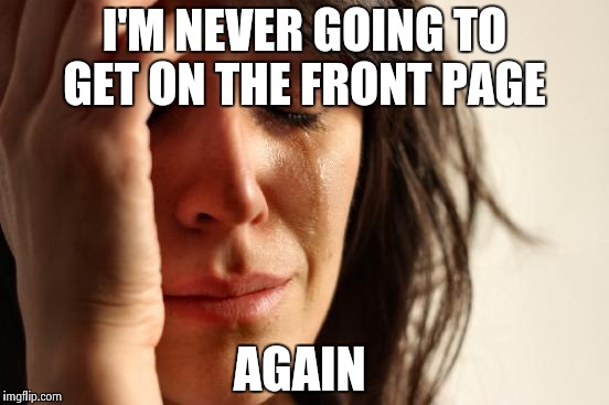 It's been months  | I'M NEVER GOING TO GET ON THE FRONT PAGE; AGAIN | image tagged in memes,first world problems | made w/ Imgflip meme maker