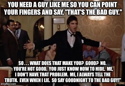 Scarface | YOU NEED A GUY LIKE ME SO YOU CAN POINT YOUR FINGERS AND SAY, "THAT'S THE BAD GUY."; SO . . . WHAT DOES THAT MAKE YOU?  GOOD?  NO.  YOU'RE NOT GOOD.  YOU JUST KNOW HOW TO HIDE.  ME, I DON'T HAVE THAT PROBLEM.  ME, I ALWAYS TELL THE TRUTH.  EVEN WHEN I LIE.  SO SAY GOODNIGHT TO THE BAD GUY!" | image tagged in scarface | made w/ Imgflip meme maker