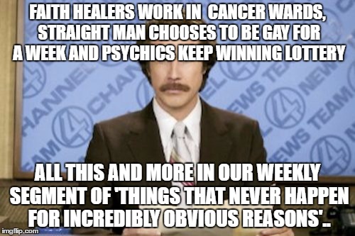 Ron Burgundy | FAITH HEALERS WORK IN  CANCER WARDS, STRAIGHT MAN CHOOSES TO BE GAY FOR A WEEK AND PSYCHICS KEEP WINNING LOTTERY; ALL THIS AND MORE IN OUR WEEKLY SEGMENT OF 'THINGS THAT NEVER HAPPEN FOR INCREDIBLY OBVIOUS REASONS'.. | image tagged in memes,ron burgundy | made w/ Imgflip meme maker