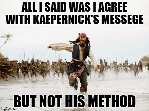 Can't please everyone
 | ALL I SAID WAS I AGREE WITH KAEPERNICK'S MESSEGE; BUT NOT HIS METHOD | image tagged in memes,jack sparrow being chased | made w/ Imgflip meme maker