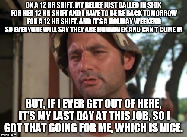 So I Got That Goin For Me Which Is Nice Meme | ON A 12 HR SHIFT, MY RELIEF JUST CALLED IN SICK FOR HER 12 HR SHIFT AND I HAVE TO BE BE BACK TOMORROW FOR A 12 HR SHIFT. AND IT'S A HOLIDAY WEEKEND SO EVERYONE WILL SAY THEY ARE HUNGOVER AND CAN'T COME IN; BUT, IF I EVER GET OUT OF HERE, IT'S MY LAST DAY AT THIS JOB, SO I GOT THAT GOING FOR ME, WHICH IS NICE. | image tagged in memes,so i got that goin for me which is nice,AdviceAnimals | made w/ Imgflip meme maker