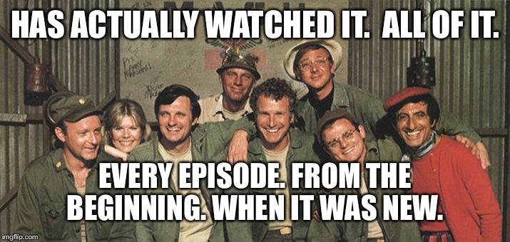M*A*S*H | HAS ACTUALLY WATCHED IT.  ALL OF IT. EVERY EPISODE. FROM THE BEGINNING. WHEN IT WAS NEW. | image tagged in mash | made w/ Imgflip meme maker