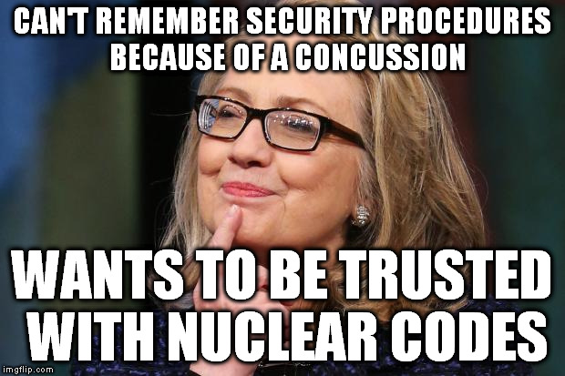 Hillarycare | CAN'T REMEMBER SECURITY PROCEDURES  BECAUSE OF A CONCUSSION; WANTS TO BE TRUSTED WITH NUCLEAR CODES | image tagged in hillary clinton,hillary's health,so true memes,political meme,trump 2016 | made w/ Imgflip meme maker