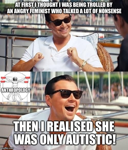leonardo di caprio | AT FIRST I THOUGHT I WAS BEING TROLLED BY AN ANGRY FEMINIST WHO TALKED A LOT OF NONSENSE; THEN I REALISED SHE WAS ONLY AUTISTIC! | image tagged in leonardo di caprio | made w/ Imgflip meme maker