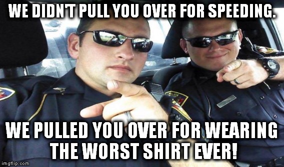 WE DIDN'T PULL YOU OVER FOR SPEEDING. WE PULLED YOU OVER FOR WEARING THE WORST SHIRT EVER! | made w/ Imgflip meme maker