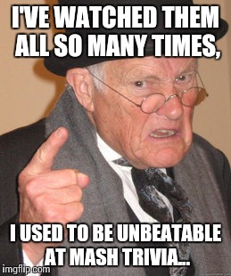 Back In My Day Meme | I'VE WATCHED THEM ALL SO MANY TIMES, I USED TO BE UNBEATABLE AT MASH TRIVIA... | image tagged in memes,back in my day | made w/ Imgflip meme maker