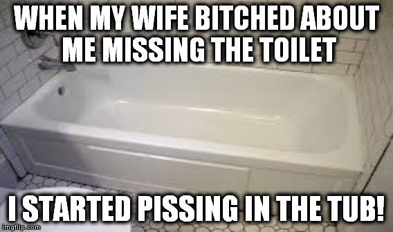 You just can't make some women happy! | WHEN MY WIFE B**CHED ABOUT ME MISSING THE TOILET I STARTED PISSING IN THE TUB! | image tagged in women,piss,toilet | made w/ Imgflip meme maker