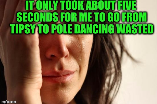 First World Problems Meme | IT ONLY TOOK ABOUT FIVE SECONDS FOR ME TO GO FROM TIPSY TO POLE DANCING WASTED | image tagged in memes,first world problems | made w/ Imgflip meme maker