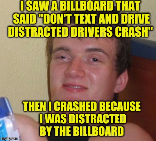 10 Guy Meme | I SAW A BILLBOARD THAT SAID "DON'T TEXT AND DRIVE DISTRACTED DRIVERS CRASH"; THEN I CRASHED BECAUSE I WAS DISTRACTED BY THE BILLBOARD | image tagged in memes,10 guy | made w/ Imgflip meme maker