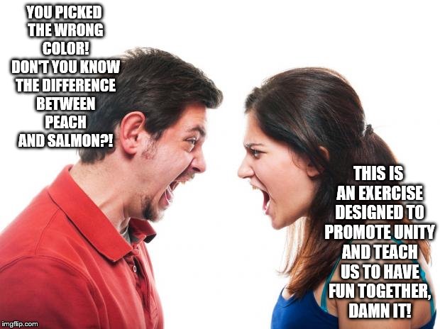 Another success story | YOU PICKED THE WRONG COLOR! DON'T YOU KNOW THE DIFFERENCE BETWEEN PEACH AND SALMON?! THIS IS AN EXERCISE DESIGNED TO PROMOTE UNITY AND TEACH US TO HAVE FUN TOGETHER, DAMN IT! | image tagged in angry fighting married couple husband  wife | made w/ Imgflip meme maker
