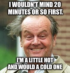 I WOULDN'T MIND 20 MINUTES OR SO FIRST. I'M A LITTLE HOT AND WOULD A COLD ONE | made w/ Imgflip meme maker