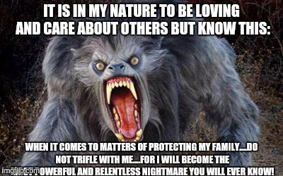 IT IS IN MY NATURE TO BE LOVING AND CARE ABOUT OTHERS
BUT KNOW THIS:; WHEN IT COMES TO MATTERS OF PROTECTING MY FAMILY....DO NOT TRIFLE WITH ME....FOR I WILL BECOME THE MOST POWERFUL AND RELENTLESS NIGHTMARE YOU WILL EVER KNOW! | image tagged in memes | made w/ Imgflip meme maker