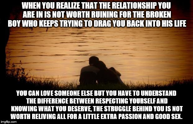 Love | WHEN YOU REALIZE THAT THE RELATIONSHIP YOU ARE IN IS NOT WORTH RUINING FOR THE BROKEN BOY WHO KEEPS TRYING TO DRAG YOU BACK INTO HIS LIFE; YOU CAN LOVE SOMEONE ELSE BUT YOU HAVE TO UNDERSTAND THE DIFFERENCE BETWEEN RESPECTING YOURSELF AND KNOWING WHAT YOU DESERVE, THE STRUGGLE BEHIND YOU IS NOT WORTH RELIVING ALL FOR A LITTLE EXTRA PASSION AND GOOD SEX. | image tagged in love | made w/ Imgflip meme maker