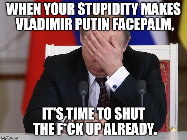 WHEN YOUR STUPIDITY MAKES VLADIMIR PUTIN FACEPALM, IT'S TIME TO SHUT THE F*CK UP ALREADY. | made w/ Imgflip meme maker