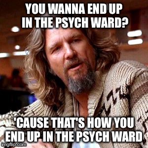 YOU WANNA END UP IN THE PSYCH WARD? 'CAUSE THAT'S HOW YOU END UP IN THE PSYCH WARD | made w/ Imgflip meme maker