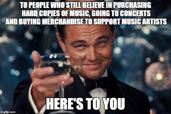 For the love of music... | TO PEOPLE WHO STILL BELIEVE IN PURCHASING HARD COPIES OF MUSIC, GOING TO CONCERTS AND BUYING MERCHANDISE TO SUPPORT MUSIC ARTISTS; HERE'S TO YOU | image tagged in memes,leonardo dicaprio cheers | made w/ Imgflip meme maker