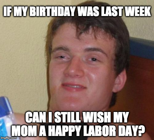 Happy Labor Day!!! | IF MY BIRTHDAY WAS LAST WEEK; CAN I STILL WISH MY MOM A HAPPY LABOR DAY? | image tagged in memes,10 guy,labor day,mom,birthday | made w/ Imgflip meme maker